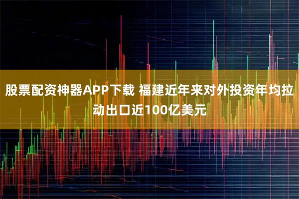 股票配资神器APP下载 福建近年来对外投资年均拉动出口近100亿美元