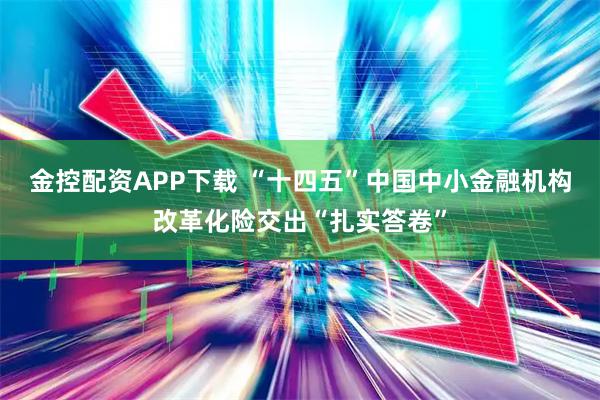 金控配资APP下载 “十四五”中国中小金融机构改革化险交出“扎实答卷”