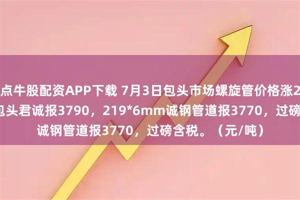 点牛股配资APP下载 7月3日包头市场螺旋管价格涨20，219*6mm包头君诚报3790，219*6mm诚钢管道报3770，过磅含税。（元/吨）