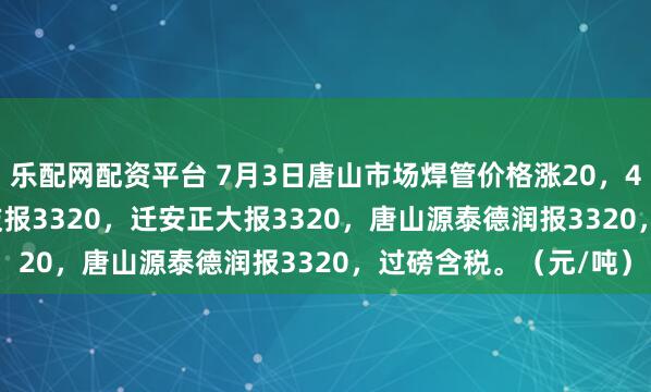乐配网配资平台 7月3日唐山市场焊管价格涨20，4寸*3.75mm唐山华岐报3320，迁安正大报3320，唐山源泰德润报3320，过磅含税。（元/吨）
