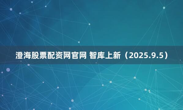 澄海股票配资网官网 智库上新（2025.9.5）