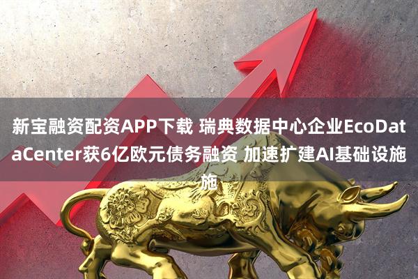 新宝融资配资APP下载 瑞典数据中心企业EcoDataCenter获6亿欧元债务融资 加速扩建AI基础设施