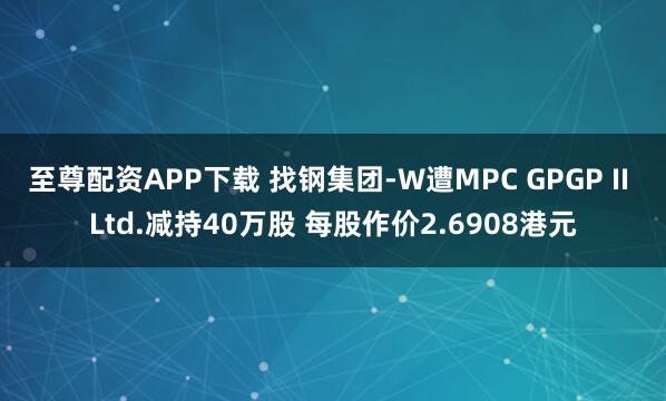 至尊配资APP下载 找钢集团-W遭MPC GPGP II Ltd.减持40万股 每股作价2.6908港元