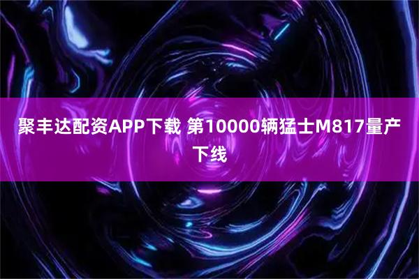 聚丰达配资APP下载 第10000辆猛士M817量产下线