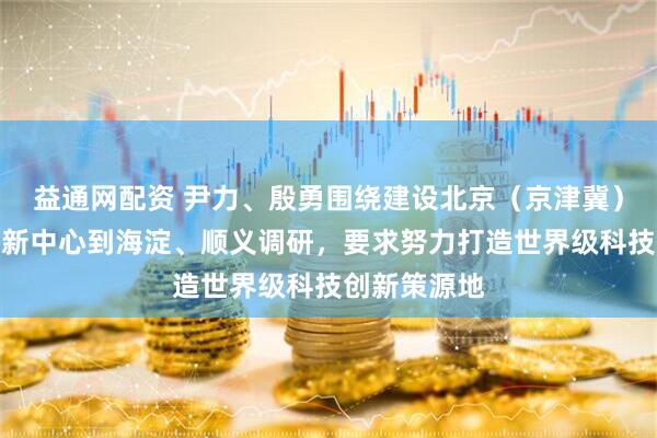 益通网配资 尹力、殷勇围绕建设北京（京津冀）国际科技创新中心到海淀、顺义调研，要求努力打造世界级科技创新策源地