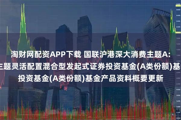 淘财网配资APP下载 国联沪港深大消费主题A: 国联沪港深大消费主题灵活配置混合型发起式证券投资基金(A类份额)基金产品资料概要更新