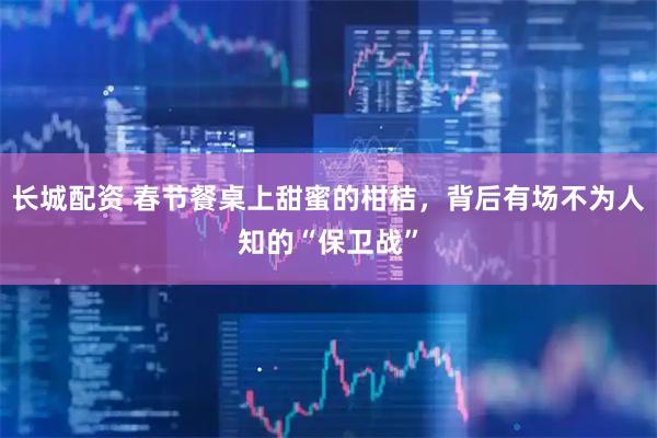 长城配资 春节餐桌上甜蜜的柑桔，背后有场不为人知的“保卫战”